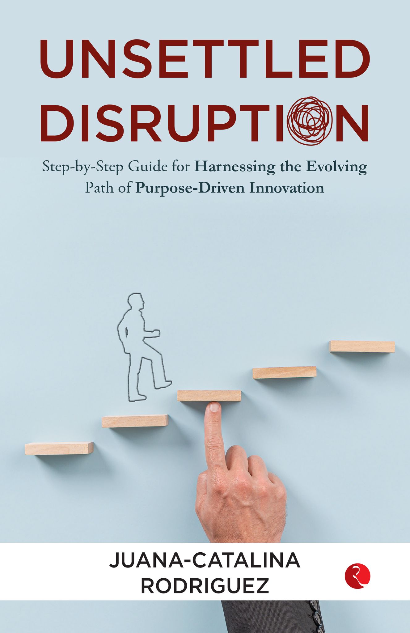 Unsettled Disruption : Step-by-Step Guide for Harnessing the Evolving Path of Purpose-Driven Innovation